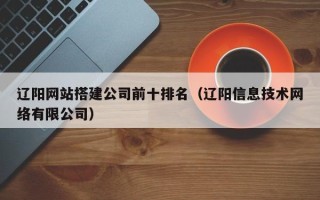 抚顺辽阳网站搭建公司前十排名（辽阳信息技术网络有限公司）
