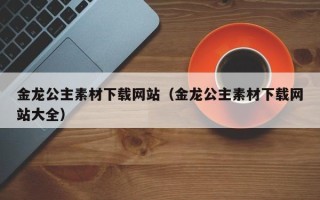 抚顺金龙公主素材下载网站（金龙公主素材下载网站大全）