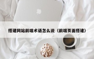 抚顺搭建网站前端术语怎么说（前端页面搭建）