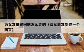 抚顺为女友搭建网站怎么弄的（给女朋友制作一个网页）