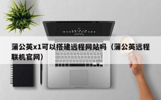 抚顺蒲公英x1可以搭建远程网站吗（蒲公英远程联机官网）
