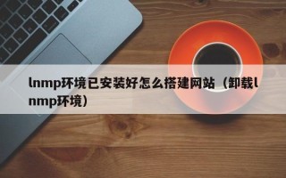 抚顺lnmp环境已安装好怎么搭建网站（卸载lnmp环境）